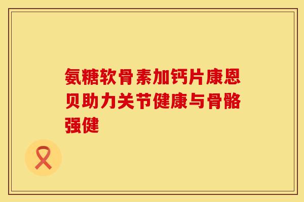 氨糖软骨素加钙片康恩贝助力关节健康与骨骼强健