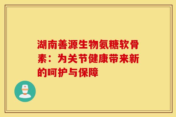 湖南善源生物氨糖软骨素：为关节健康带来新的呵护与保障