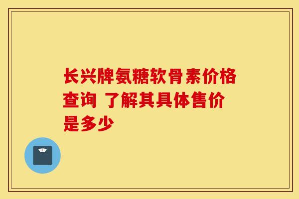 长兴牌氨糖软骨素价格查询 了解其具体售价是多少