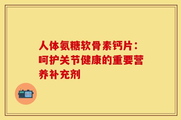 人体氨糖软骨素钙片：呵护关节健康的重要营养补充剂